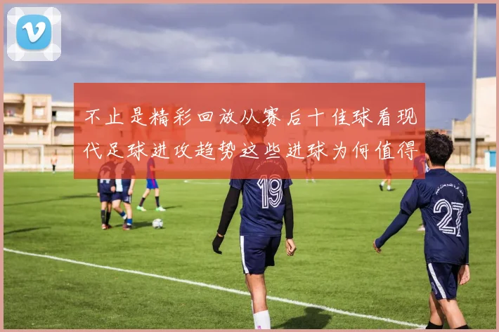 不止是精彩回放从赛后十佳球看现代足球进攻趋势这些进球为何值得反复品味